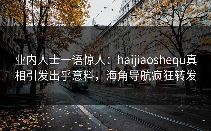 业内人士一语惊人：haijiaoshequ真相引发出乎意料，海角导航疯狂转发