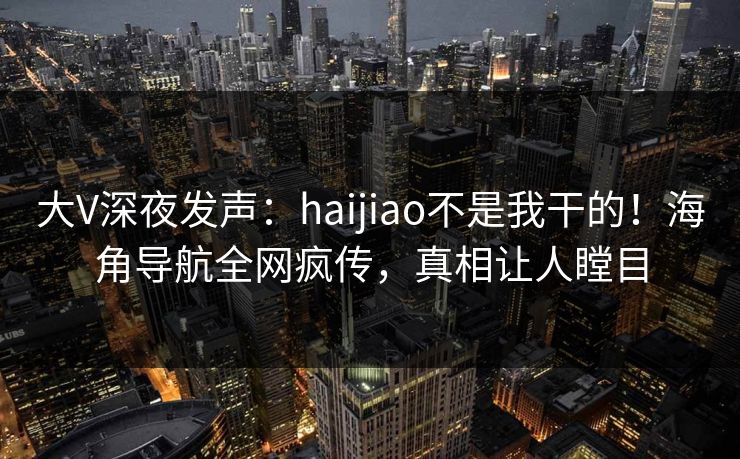 大V深夜发声：haijiao不是我干的！海角导航全网疯传，真相让人瞠目
