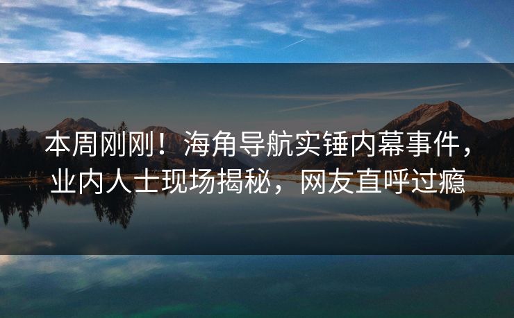 本周刚刚！海角导航实锤内幕事件，业内人士现场揭秘，网友直呼过瘾