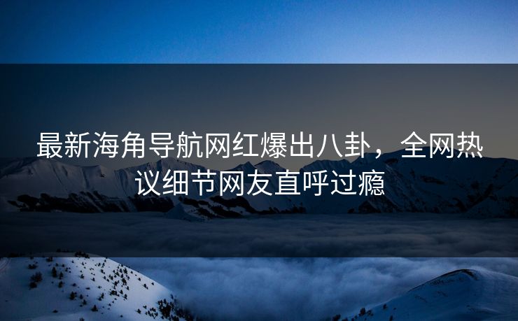 最新海角导航网红爆出八卦，全网热议细节网友直呼过瘾