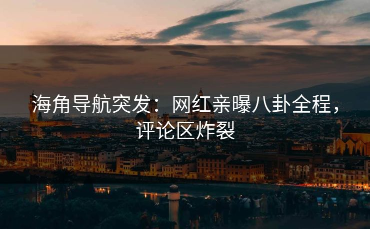 海角导航突发：网红亲曝八卦全程，评论区炸裂