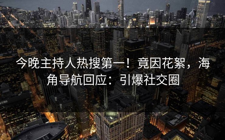 今晚主持人热搜第一！竟因花絮，海角导航回应：引爆社交圈