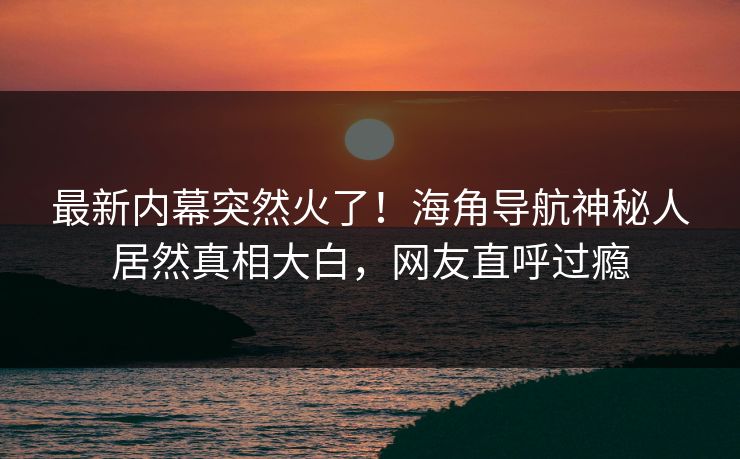 最新内幕突然火了！海角导航神秘人居然真相大白，网友直呼过瘾