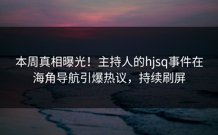 本周真相曝光！主持人的hjsq事件在海角导航引爆热议，持续刷屏