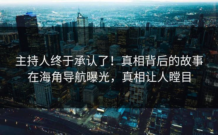 主持人终于承认了！真相背后的故事在海角导航曝光，真相让人瞠目