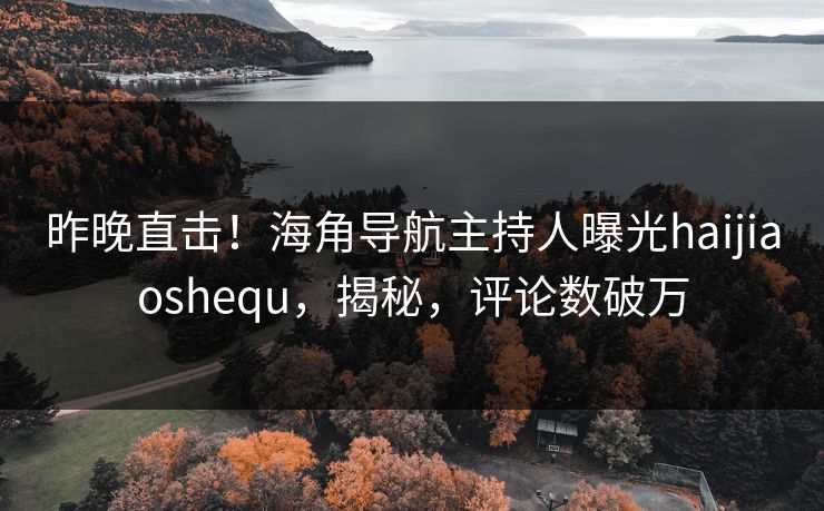 昨晚直击！海角导航主持人曝光haijiaoshequ，揭秘，评论数破万
