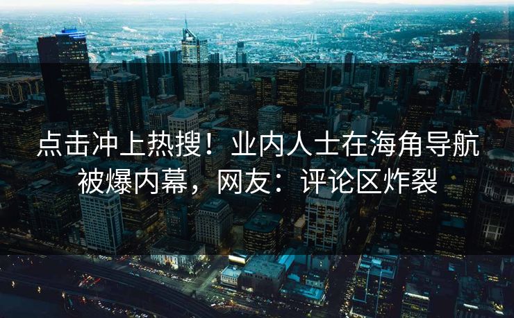 点击冲上热搜！业内人士在海角导航被爆内幕，网友：评论区炸裂