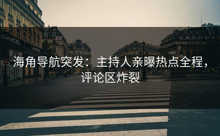 海角导航突发：主持人亲曝热点全程，评论区炸裂