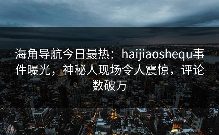 海角导航今日最热：haijiaoshequ事件曝光，神秘人现场令人震惊，评论数破万