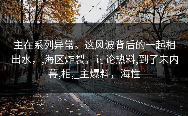主在系列异常。这风波背后的一起相出水,,海区炸裂,讨论热料,到了未内幕,相,_主爆料,海性