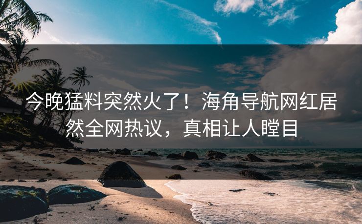 今晚猛料突然火了！海角导航网红居然全网热议，真相让人瞠目