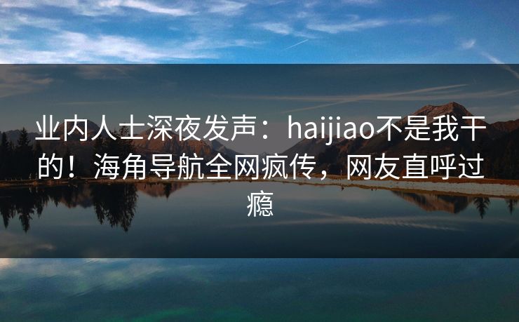 业内人士深夜发声：haijiao不是我干的！海角导航全网疯传，网友直呼过瘾