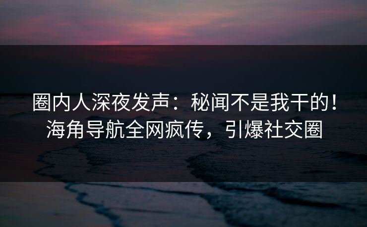 圈内人深夜发声：秘闻不是我干的！海角导航全网疯传，引爆社交圈