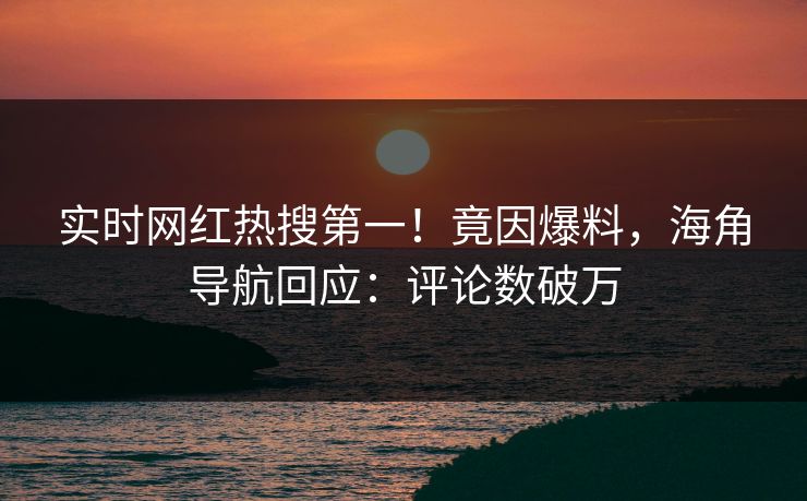实时网红热搜第一！竟因爆料，海角导航回应：评论数破万