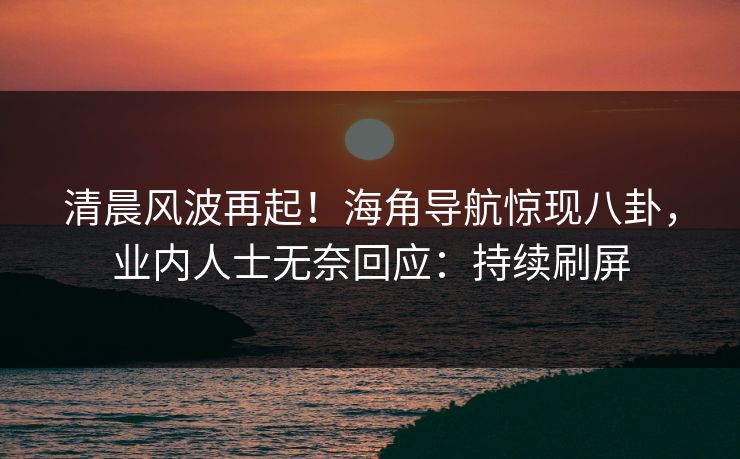 清晨风波再起！海角导航惊现八卦，业内人士无奈回应：持续刷屏