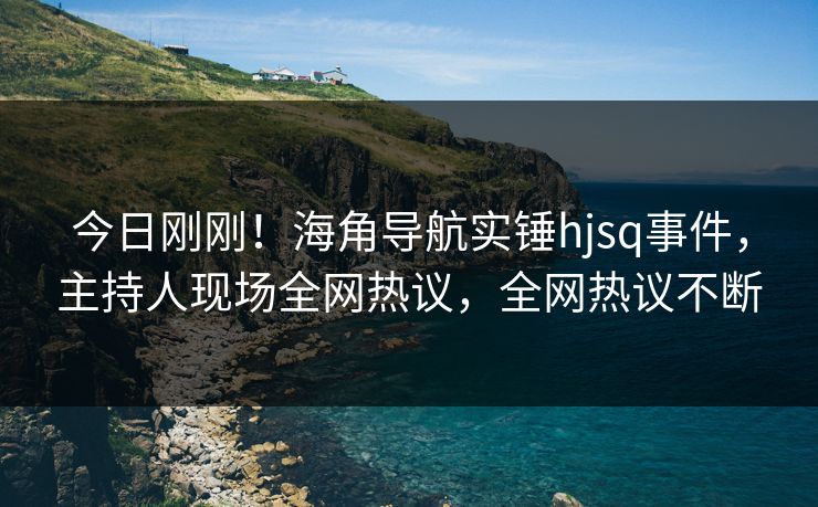 今日刚刚！海角导航实锤hjsq事件，主持人现场全网热议，全网热议不断