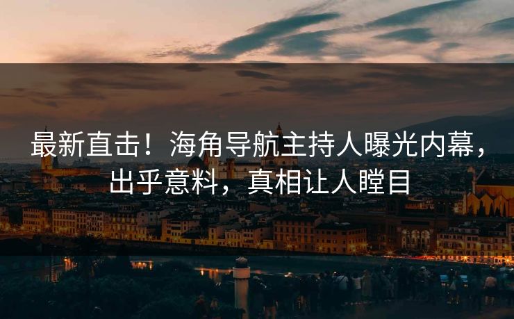 最新直击！海角导航主持人曝光内幕，出乎意料，真相让人瞠目