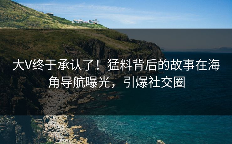 大V终于承认了！猛料背后的故事在海角导航曝光，引爆社交圈