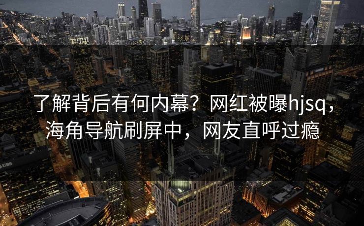 了解背后有何内幕？网红被曝hjsq，海角导航刷屏中，网友直呼过瘾