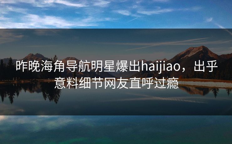 昨晚海角导航明星爆出haijiao，出乎意料细节网友直呼过瘾