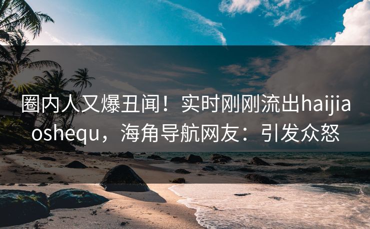 圈内人又爆丑闻！实时刚刚流出haijiaoshequ，海角导航网友：引发众怒