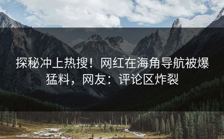 探秘冲上热搜！网红在海角导航被爆猛料，网友：评论区炸裂