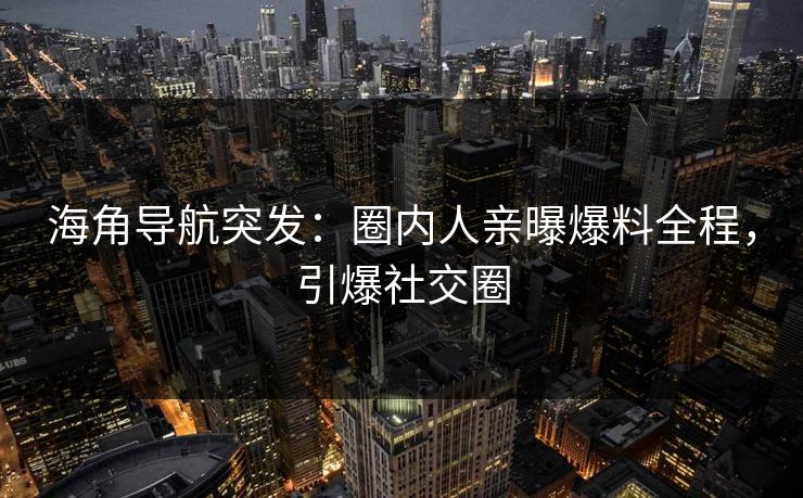 海角导航突发：圈内人亲曝爆料全程，引爆社交圈