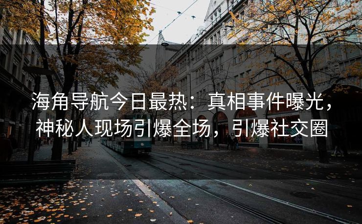 海角导航今日最热：真相事件曝光，神秘人现场引爆全场，引爆社交圈