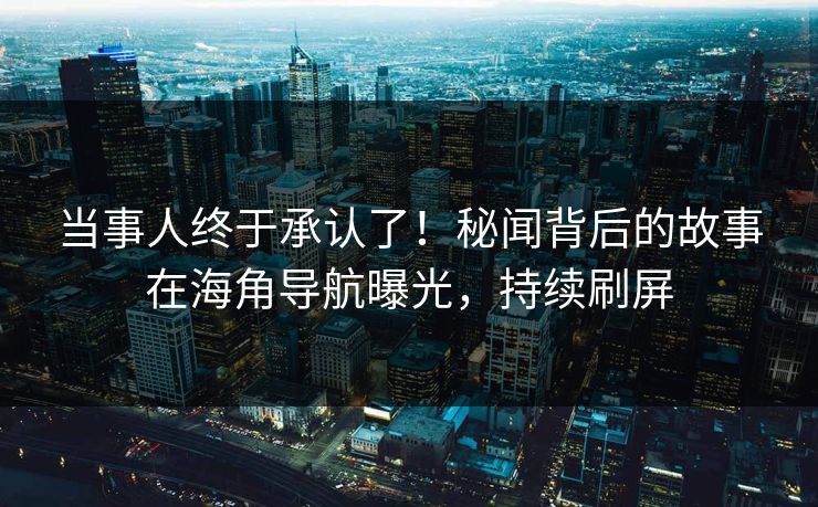当事人终于承认了！秘闻背后的故事在海角导航曝光，持续刷屏