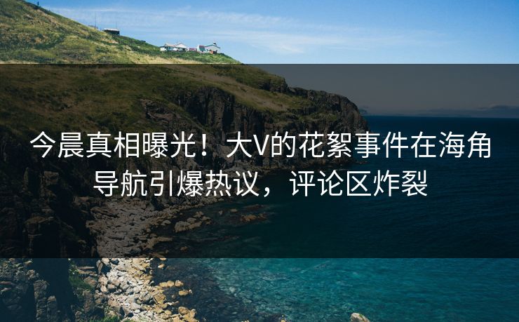 今晨真相曝光！大V的花絮事件在海角导航引爆热议，评论区炸裂