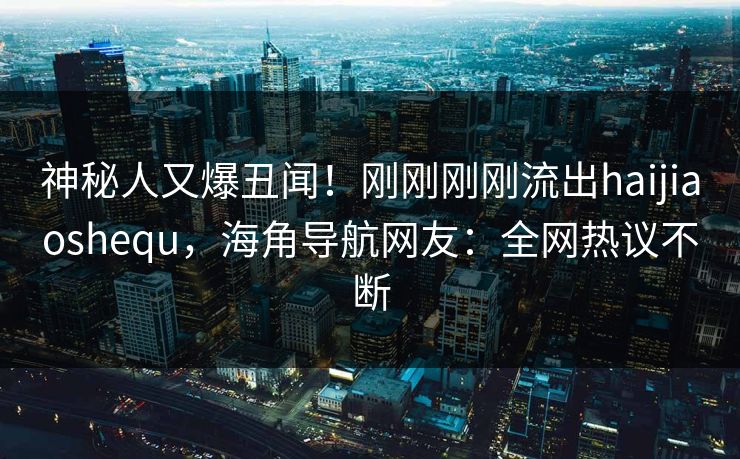 神秘人又爆丑闻！刚刚刚刚流出haijiaoshequ，海角导航网友：全网热议不断