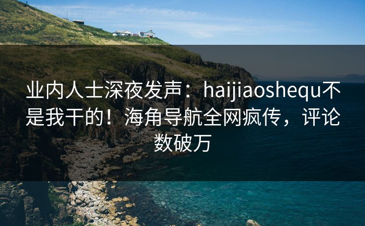 业内人士深夜发声：haijiaoshequ不是我干的！海角导航全网疯传，评论数破万