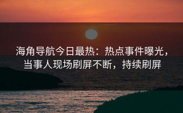 海角导航今日最热：热点事件曝光，当事人现场刷屏不断，持续刷屏