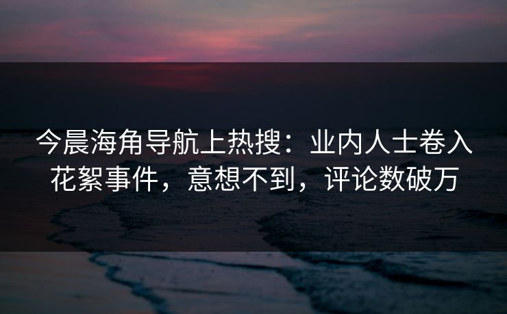 今晨海角导航上热搜：业内人士卷入花絮事件，意想不到，评论数破万