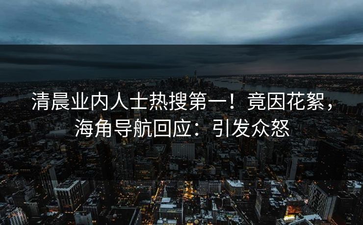 清晨业内人士热搜第一！竟因花絮，海角导航回应：引发众怒