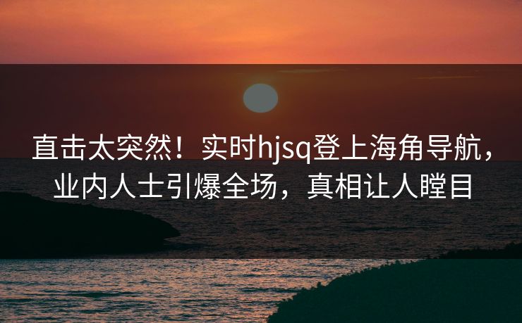直击太突然！实时hjsq登上海角导航，业内人士引爆全场，真相让人瞠目