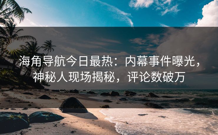 海角导航今日最热：内幕事件曝光，神秘人现场揭秘，评论数破万