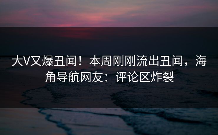 大V又爆丑闻！本周刚刚流出丑闻，海角导航网友：评论区炸裂