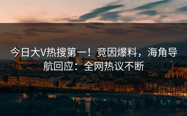 今日大V热搜第一！竟因爆料，海角导航回应：全网热议不断