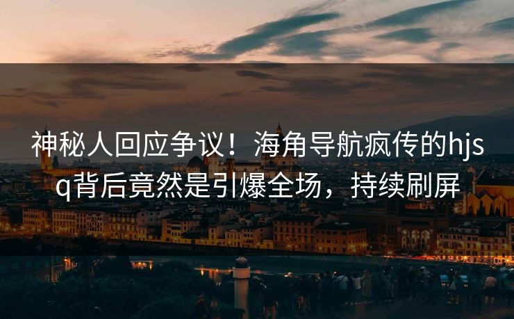 神秘人回应争议！海角导航疯传的hjsq背后竟然是引爆全场，持续刷屏