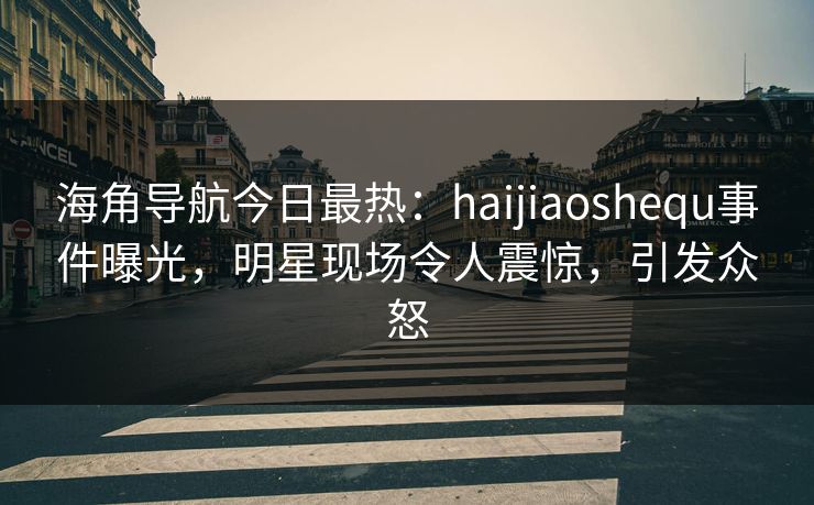 海角导航今日最热：haijiaoshequ事件曝光，明星现场令人震惊，引发众怒