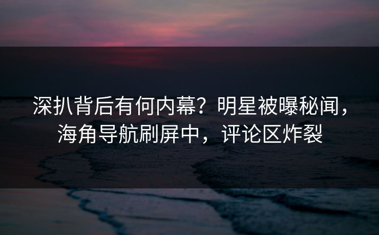 深扒背后有何内幕？明星被曝秘闻，海角导航刷屏中，评论区炸裂