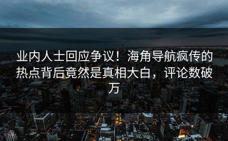 业内人士回应争议！海角导航疯传的热点背后竟然是真相大白，评论数破万