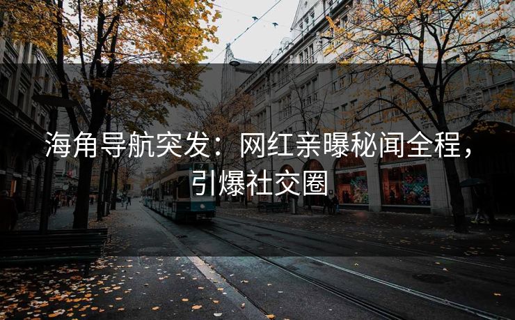 海角导航突发：网红亲曝秘闻全程，引爆社交圈