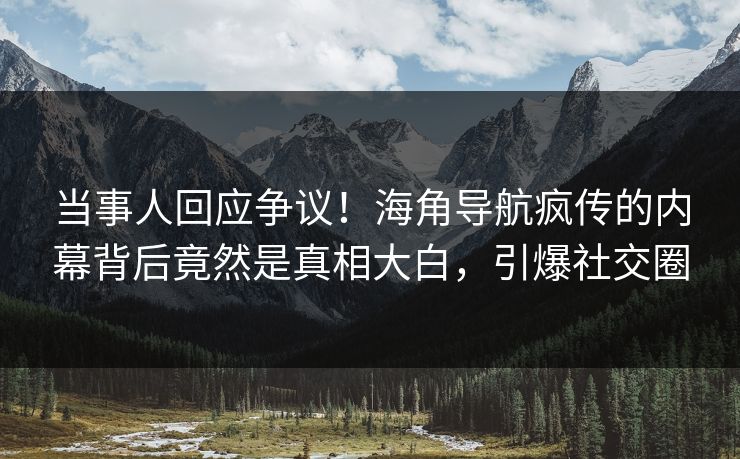 当事人回应争议！海角导航疯传的内幕背后竟然是真相大白，引爆社交圈