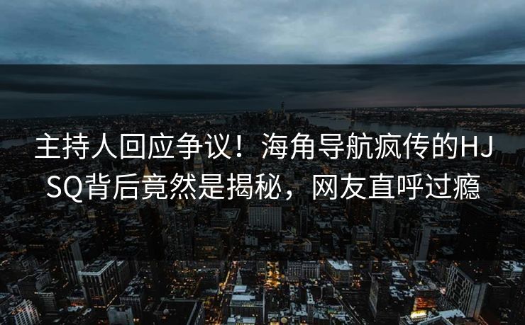 主持人回应争议！海角导航疯传的HJSQ背后竟然是揭秘，网友直呼过瘾