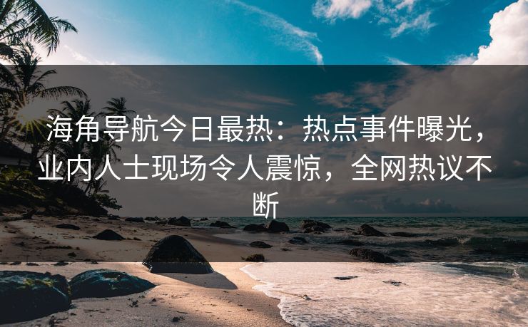 海角导航今日最热：热点事件曝光，业内人士现场令人震惊，全网热议不断