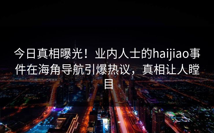 今日真相曝光！业内人士的haijiao事件在海角导航引爆热议，真相让人瞠目