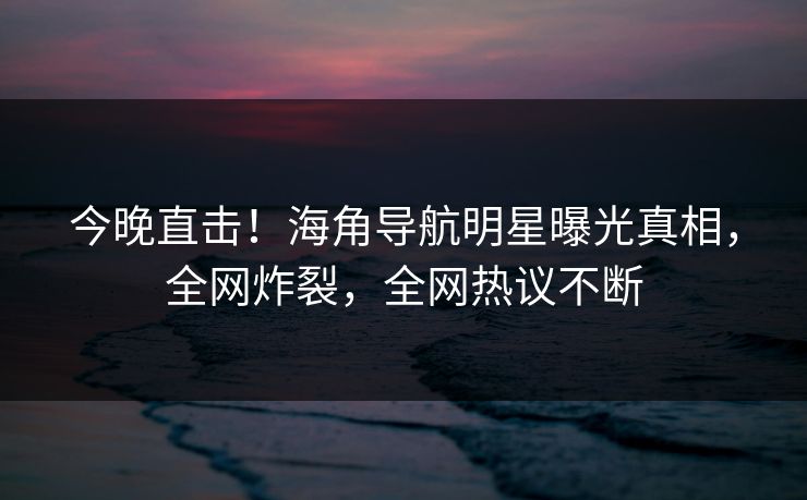 今晚直击！海角导航明星曝光真相，全网炸裂，全网热议不断