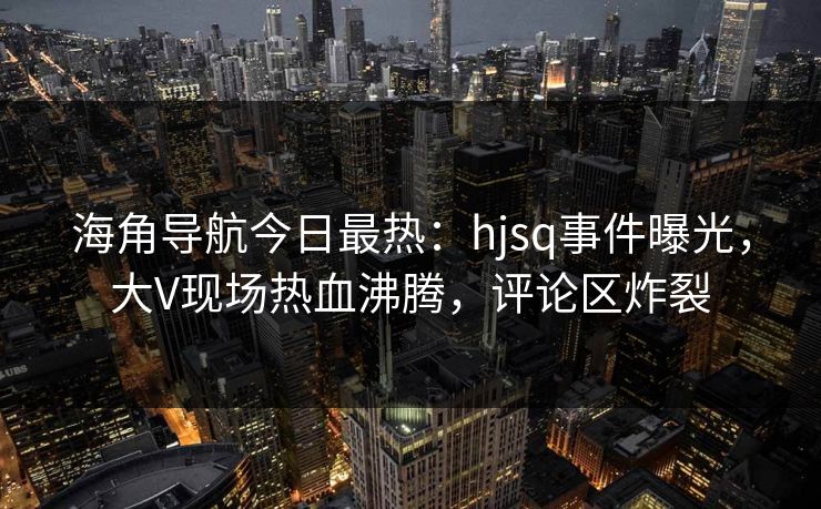 海角导航今日最热：hjsq事件曝光，大V现场热血沸腾，评论区炸裂